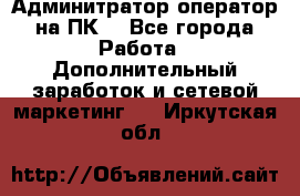 Админитратор-оператор на ПК  - Все города Работа » Дополнительный заработок и сетевой маркетинг   . Иркутская обл.